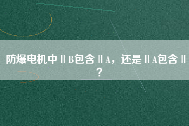 防爆電機中ⅡB包含ⅡA，還是ⅡA包含ⅡB？